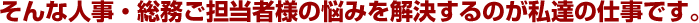 そんな人事・総務ご担当者様の悩みを解決するのが私たちの仕事です。