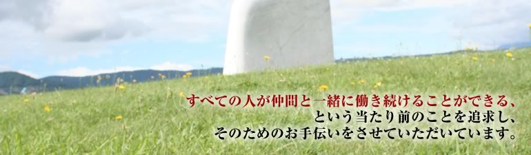 すべての人が仲間と一緒に働き続けることができる、という当たり前のことを追求し、そのためのお手伝いをさせていただいています。