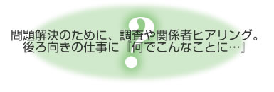 問題解決のために、調査や関係者ヒアリング。後ろ向きの仕事に「何でこんなことに･･･」